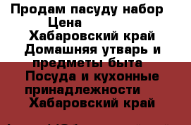 Продам пасуду набор › Цена ­ 15 000 - Хабаровский край Домашняя утварь и предметы быта » Посуда и кухонные принадлежности   . Хабаровский край